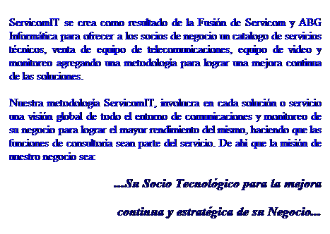 Cuadro de texto: ServicomIT se crea como resultado de la Fusin de Servicom y ABG Informtica para ofrecer a los socios de negocio un catalogo de servicios tcnicos, venta de equipo de telecomunicaciones, equipo de video y monitoreo agregando una metodologa para lograr una mejora continua de las soluciones. 
Nuestra metodologa ServicomIT, involucra en cada solucin o servicio una visin global de todo el entorno de comunicaciones y monitoreo de su negocio para lograr el mayor rendimiento del mismo, haciendo que las funciones de consultora sean parte del servicio. De ah que la misin de nuestro negocio sea:
...Su Socio Tecnolgico para la mejora 
continua y estratgica de su Negocio...
