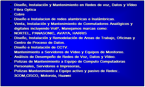 Cuadro de texto: Diseo, Instalacin y Mantenimiento en Redes de voz, Datos y Vdeo 
Fibra Optica 
Cobre 
Diseo e Instalacion de redes alambricas e Inalmbricas.
Venta, Instalacin y Mantenimiento de Conmutadores Analgicos y digitales incluyendo VoIP, Manejamos marcas como: 
NORTEL, PANASONIC, AVAYA, HARRIS
Diseo, Instalacin y Remodelacin de Areas de Trabajo, Oficinas y Centro de Proceso de Datos.
Diseo e Instalacin de CCTV.
Mantenimiento a Servidores de Video y Equipos de Monitoreo.
Anlisis de Desempeo de Redes de Voz, Datos y Vdeo.
Polizas de Mantenimiento a Equipo de Computo Computadoras Personales, Servidores e Impresoras,
Polizas Mantenimiento a Equipo activo y pasivo de Redes:. 3COM,CISCO, Motorola, Huawei
 
